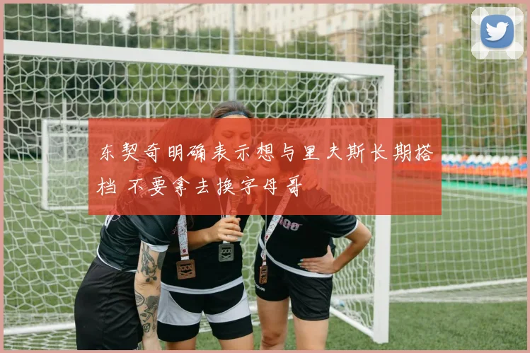 东契奇明确表示想与里夫斯长期搭档 不要拿去换字母哥