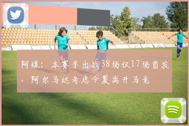 阿媒：本赛季出战38场仅17场首发，阿尔马达考虑今夏离开马竞