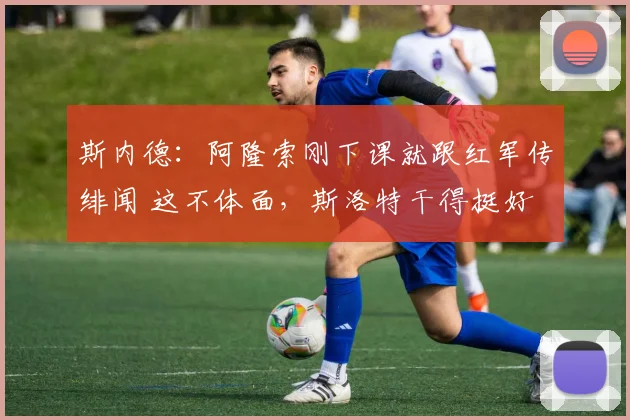 斯内德：阿隆索刚下课就跟红军传绯闻 这不体面，斯洛特干得挺好
