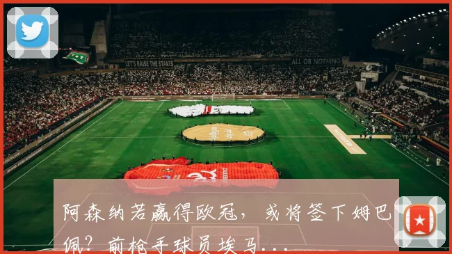 阿森纳若赢得欧冠，或将签下姆巴佩？前枪手球员埃马...