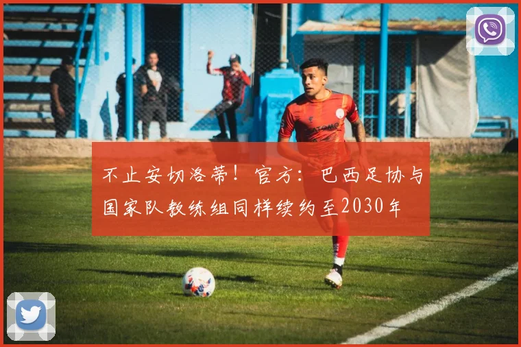 不止安切洛蒂！官方：巴西足协与国家队教练组同样续约至2030年